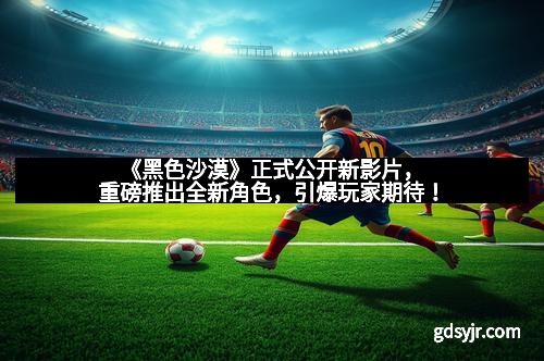 《黑色沙漠》正式公开新影片，重磅推出全新角色，引爆玩家期待！